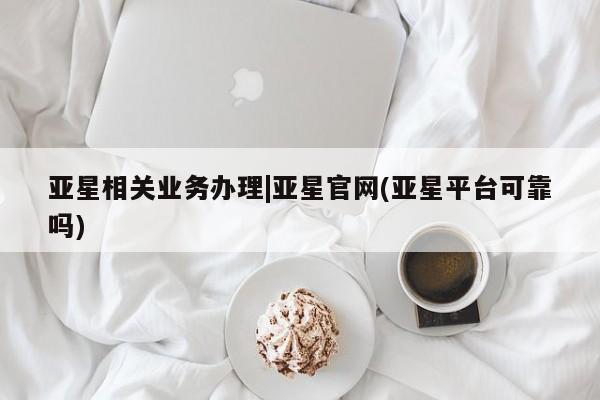 亚星在线客服 亚星官网_管理平台亚星相关业务办理|亚星官网(亚星平台可靠吗)