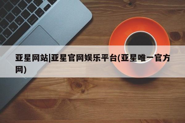 亚星在线客服 亚星官网_管理平台亚星网站|亚星官网娱乐平台(亚星唯一官方网)