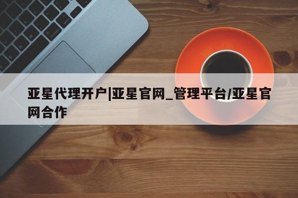亚星在线客服 亚星官网_管理平台亚星代理开户|亚星官网_管理平台/亚星官网合作