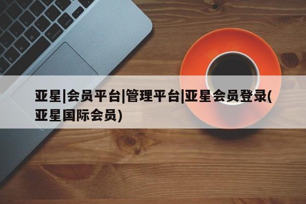 亚星在线客服 亚星官网_管理平台亚星|会员平台|管理平台|亚星会员登录(亚星国际会员)