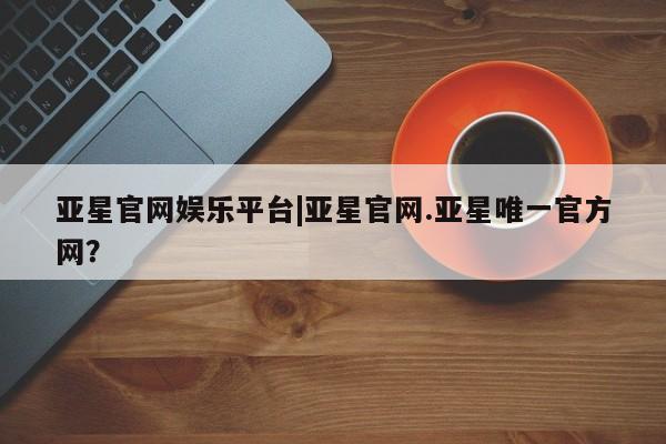亚星在线客服 亚星官网_管理平台亚星官网娱乐平台|亚星官网.亚星唯一官方网？