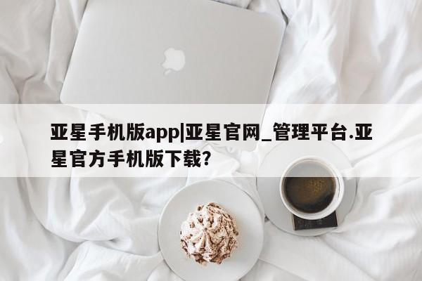 亚星在线客服 亚星官网_管理平台亚星手机版app|亚星官网_管理平台.亚星官方手机版下载？