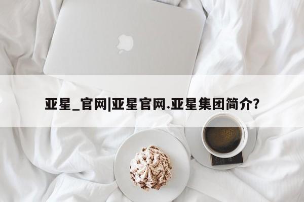 亚星在线客服 亚星官网_管理平台亚星_官网|亚星官网.亚星集团简介？