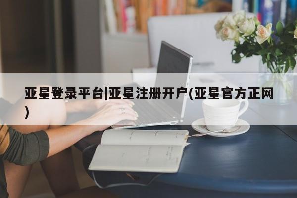 亚星在线客服 亚星官网_管理平台亚星登录平台|亚星注册开户(亚星官方正网)