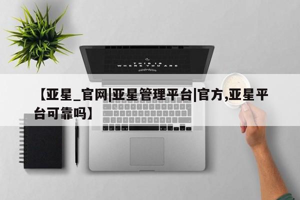 亚星在线客服 亚星官网_管理平台【亚星_官网|亚星管理平台|官方,亚星平台可靠吗】