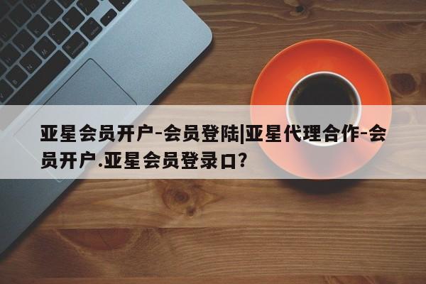亚星在线客服 亚星官网_管理平台亚星会员开户-会员登陆|亚星代理合作-会员开户.亚星会员登录口？