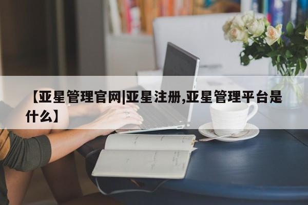 亚星在线客服 亚星官网_管理平台【亚星管理官网|亚星注册,亚星管理平台是什么】
