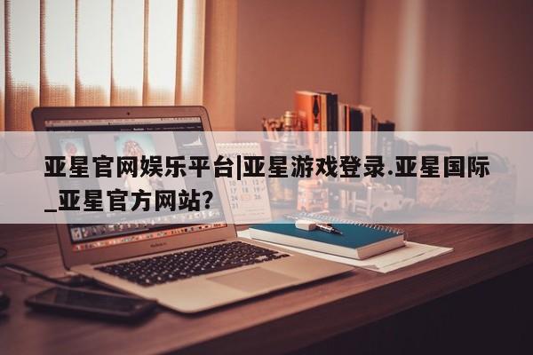 亚星在线客服 亚星官网_管理平台亚星官网娱乐平台|亚星游戏登录.亚星国际_亚星官方网站？