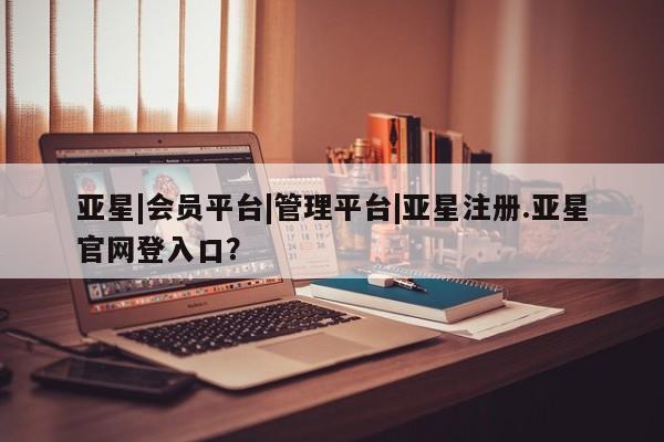 亚星在线客服 亚星官网_管理平台亚星|会员平台|管理平台|亚星注册.亚星官网登入口？