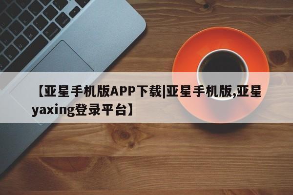 亚星在线客服 亚星官网_管理平台【亚星手机版APP下载|亚星手机版,亚星yaxing登录平台】
