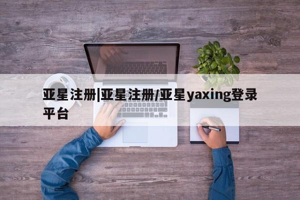 亚星在线客服 亚星官网_管理平台亚星注册|亚星注册/亚星yaxing登录平台