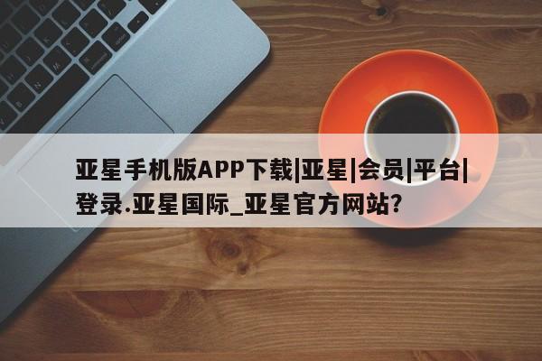 亚星在线客服 亚星官网_管理平台亚星手机版APP下载|亚星|会员|平台|登录.亚星国际_亚星官方网站？