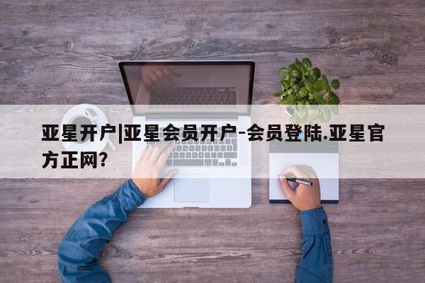 亚星在线客服 亚星官网_管理平台亚星开户|亚星会员开户-会员登陆.亚星官方正网？