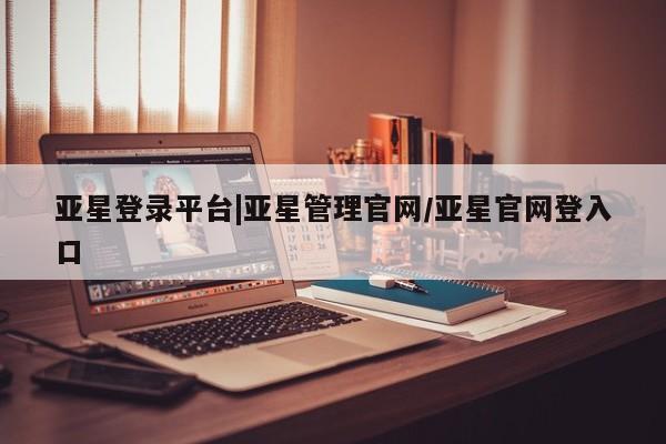 亚星在线客服 亚星官网_管理平台亚星登录平台|亚星管理官网/亚星官网登入口