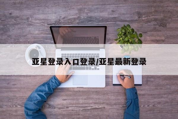 亚星在线客服 亚星官网_管理平台亚星登录入口登录/亚星最新登录