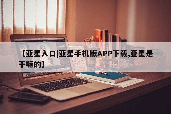 亚星在线客服 亚星官网_管理平台【亚星入口|亚星手机版APP下载,亚星是干嘛的】