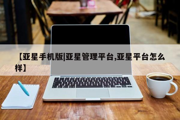 亚星在线客服 亚星官网_管理平台【亚星手机版|亚星管理平台,亚星平台怎么样】