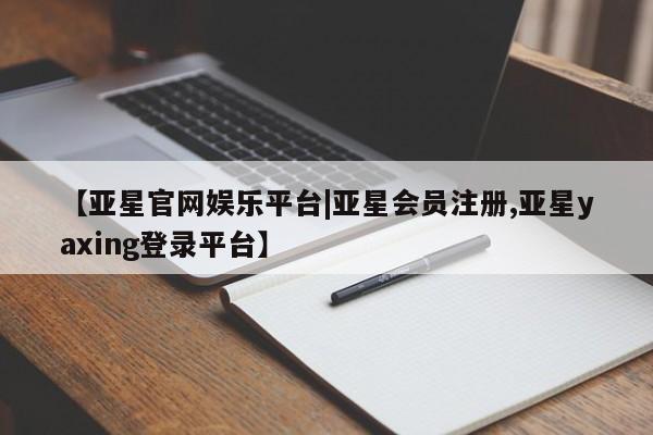 亚星在线客服 亚星官网_管理平台【亚星官网娱乐平台|亚星会员注册,亚星yaxing登录平台】