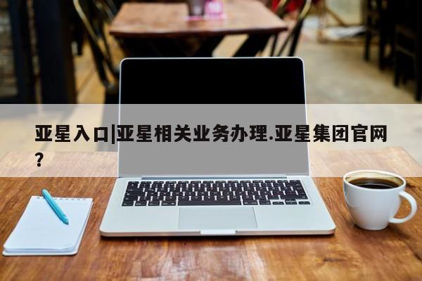 亚星在线客服 亚星官网_管理平台亚星入口|亚星相关业务办理.亚星集团官网？