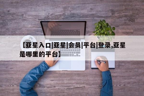 亚星在线客服 亚星官网_管理平台【亚星入口|亚星|会员|平台|登录,亚星是哪里的平台】