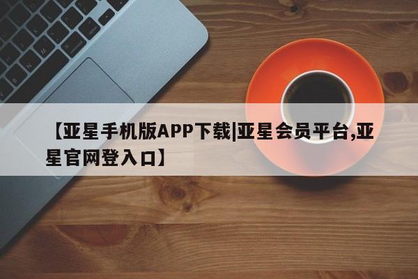 亚星在线客服 亚星官网_管理平台【亚星手机版APP下载|亚星会员平台,亚星官网登入口】