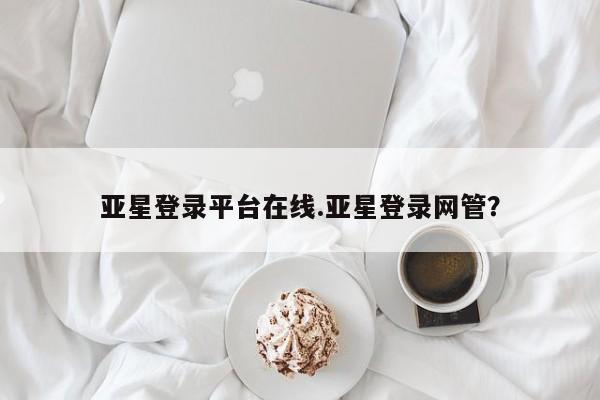 亚星在线客服 亚星官网_管理平台亚星登录平台在线.亚星登录网管？