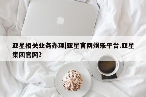 亚星在线客服 亚星官网_管理平台亚星相关业务办理|亚星官网娱乐平台.亚星集团官网？