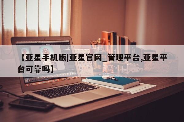 亚星在线客服 亚星官网_管理平台【亚星手机版|亚星官网_管理平台,亚星平台可靠吗】