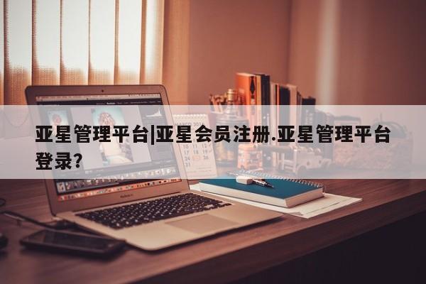 亚星在线客服 亚星官网_管理平台亚星管理平台|亚星会员注册.亚星管理平台登录？