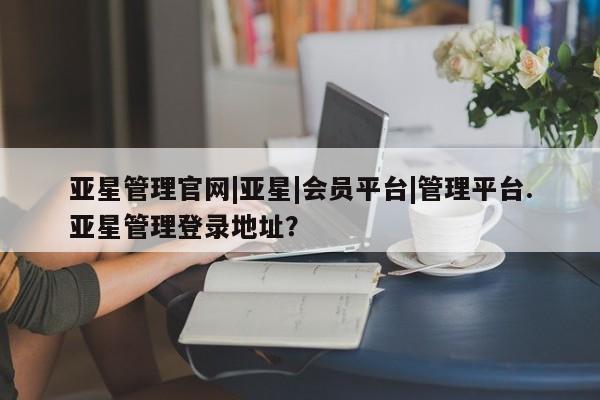亚星在线客服 亚星官网_管理平台亚星管理官网|亚星|会员平台|管理平台.亚星管理登录地址？