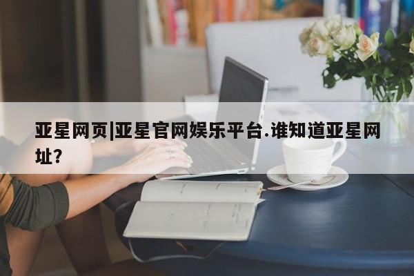 亚星在线客服 亚星官网_管理平台亚星网页|亚星官网娱乐平台.谁知道亚星网址？