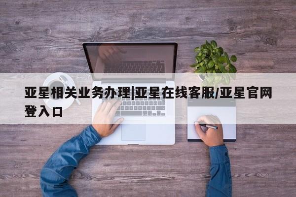 亚星在线客服 亚星官网_管理平台亚星相关业务办理|亚星在线客服/亚星官网登入口