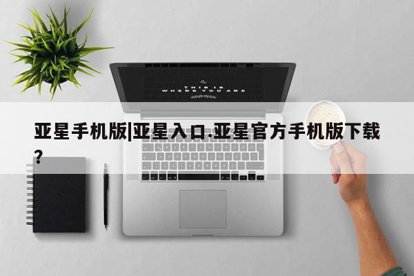 亚星在线客服 亚星官网_管理平台亚星手机版|亚星入口.亚星官方手机版下载？