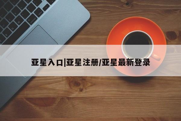 亚星在线客服 亚星官网_管理平台亚星入口|亚星注册/亚星最新登录