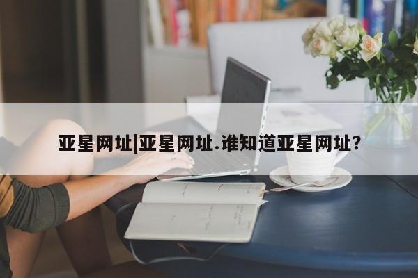 亚星在线客服 亚星官网_管理平台亚星网址|亚星网址.谁知道亚星网址？