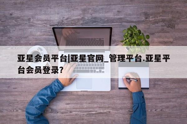 亚星在线客服 亚星官网_管理平台亚星会员平台|亚星官网_管理平台.亚星平台会员登录？