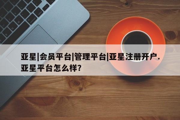 亚星在线客服 亚星官网_管理平台亚星|会员平台|管理平台|亚星注册开户.亚星平台怎么样？