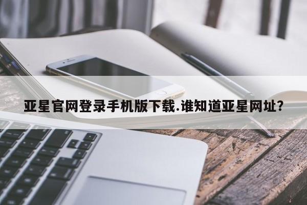 亚星在线客服 亚星官网_管理平台亚星官网登录手机版下载.谁知道亚星网址？