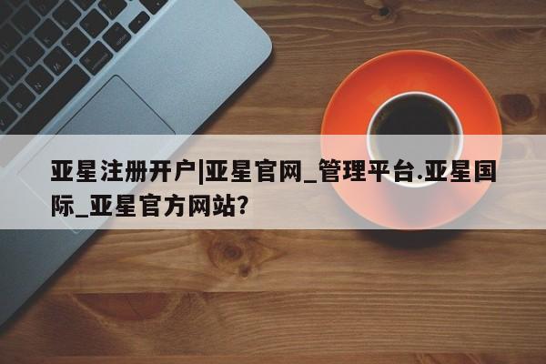 亚星在线客服 亚星官网_管理平台亚星注册开户|亚星官网_管理平台.亚星国际_亚星官方网站？