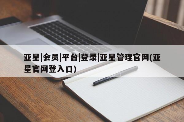 亚星在线客服 亚星官网_管理平台亚星|会员|平台|登录|亚星管理官网(亚星官网登入口)