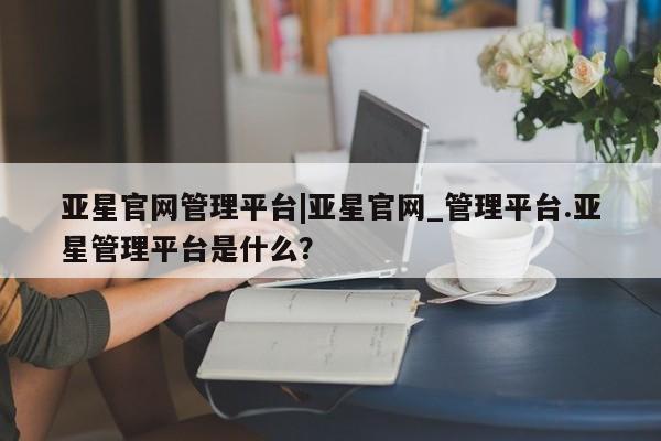 亚星在线客服 亚星官网_管理平台亚星官网管理平台|亚星官网_管理平台.亚星管理平台是什么？