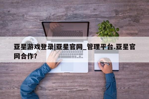 亚星在线客服 亚星官网_管理平台亚星游戏登录|亚星官网_管理平台.亚星官网合作？