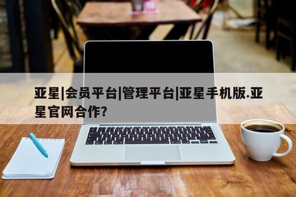 亚星在线客服 亚星官网_管理平台亚星|会员平台|管理平台|亚星手机版.亚星官网合作？
