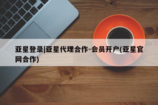 亚星在线客服 亚星官网_管理平台亚星登录|亚星代理合作-会员开户(亚星官网合作)