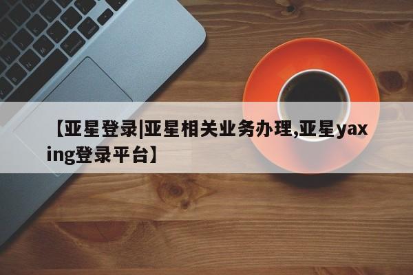 亚星在线客服 亚星官网_管理平台【亚星登录|亚星相关业务办理,亚星yaxing登录平台】