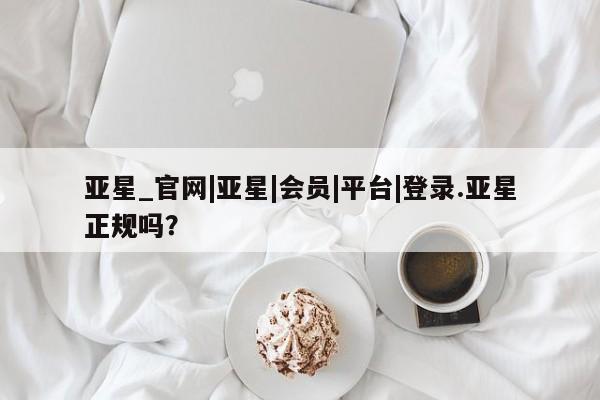 亚星在线客服 亚星官网_管理平台亚星_官网|亚星|会员|平台|登录.亚星正规吗？