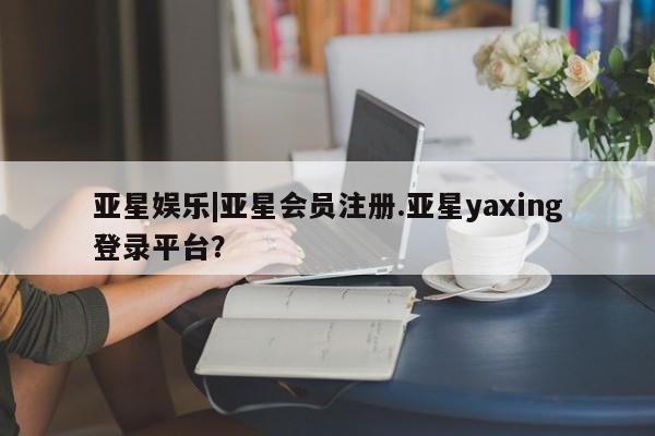 亚星在线客服 亚星官网_管理平台亚星娱乐|亚星会员注册.亚星yaxing登录平台？