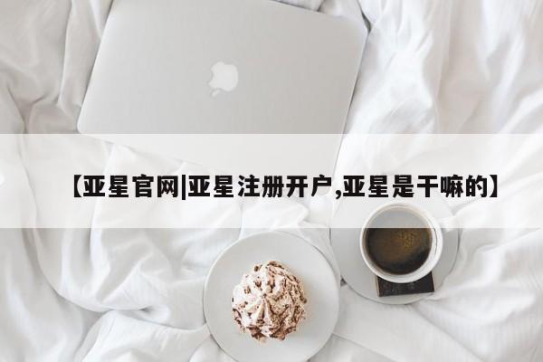 亚星在线客服 亚星官网_管理平台【亚星官网|亚星注册开户,亚星是干嘛的】