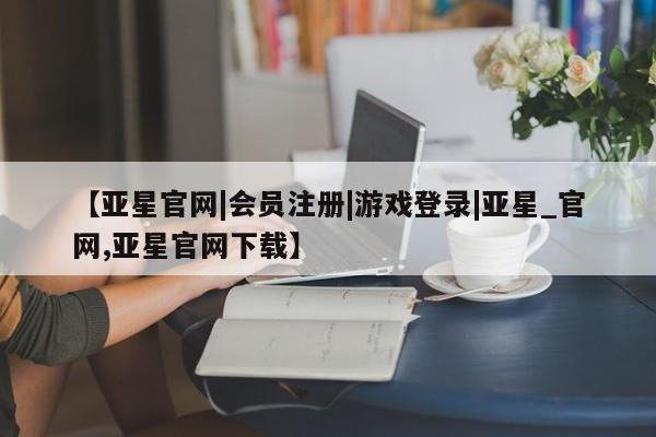 亚星在线客服 亚星官网_管理平台【亚星官网|会员注册|游戏登录|亚星_官网,亚星官网下载】
