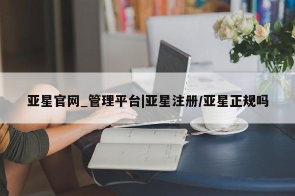 亚星在线客服 亚星官网_管理平台亚星官网_管理平台|亚星注册/亚星正规吗